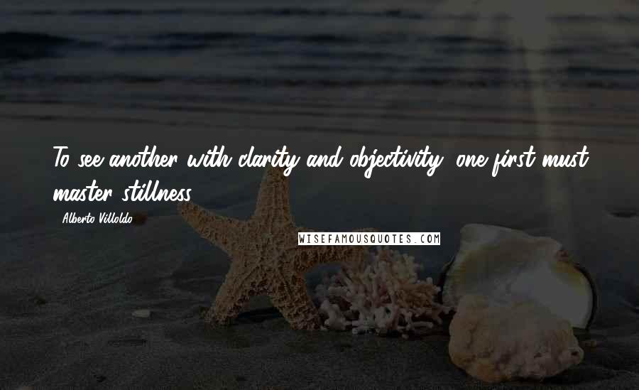 Alberto Villoldo quotes: To see another with clarity and objectivity, one first must master stillness.