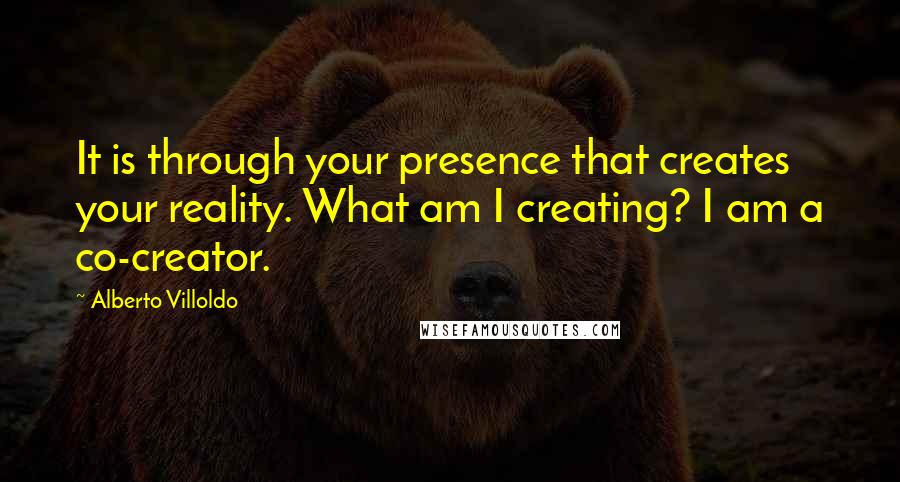 Alberto Villoldo quotes: It is through your presence that creates your reality. What am I creating? I am a co-creator.