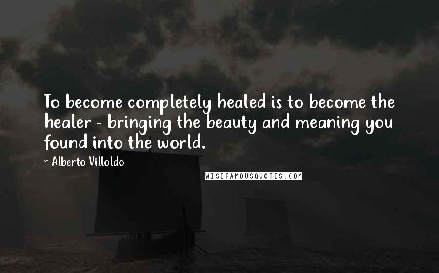 Alberto Villoldo quotes: To become completely healed is to become the healer - bringing the beauty and meaning you found into the world.