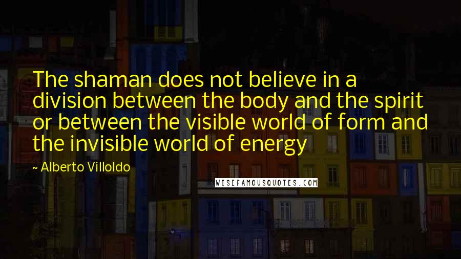 Alberto Villoldo quotes: The shaman does not believe in a division between the body and the spirit or between the visible world of form and the invisible world of energy