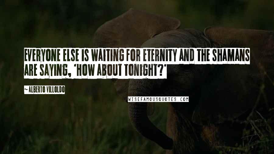 Alberto Villoldo quotes: Everyone else is waiting for eternity and the shamans are saying, 'How about tonight?'