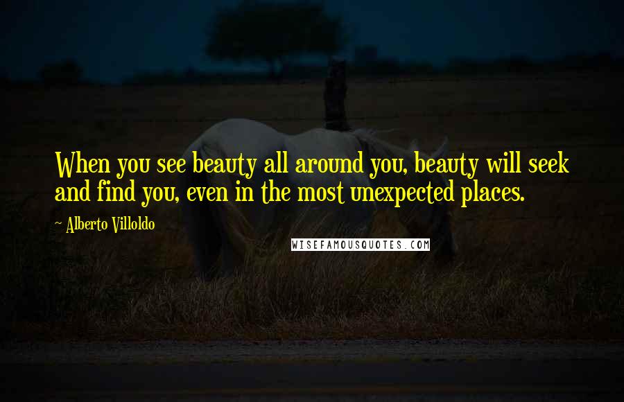 Alberto Villoldo quotes: When you see beauty all around you, beauty will seek and find you, even in the most unexpected places.