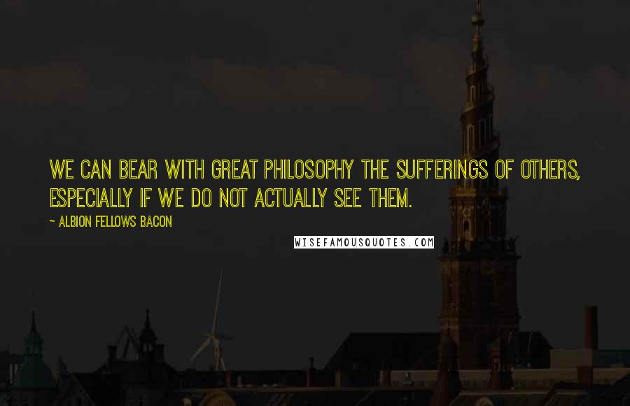 Albion Fellows Bacon quotes: We can bear with great philosophy the sufferings of others, especially if we do not actually see them.