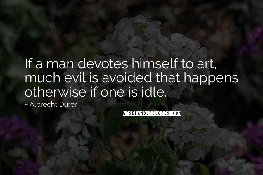 Albrecht Durer quotes: If a man devotes himself to art, much evil is avoided that happens otherwise if one is idle.