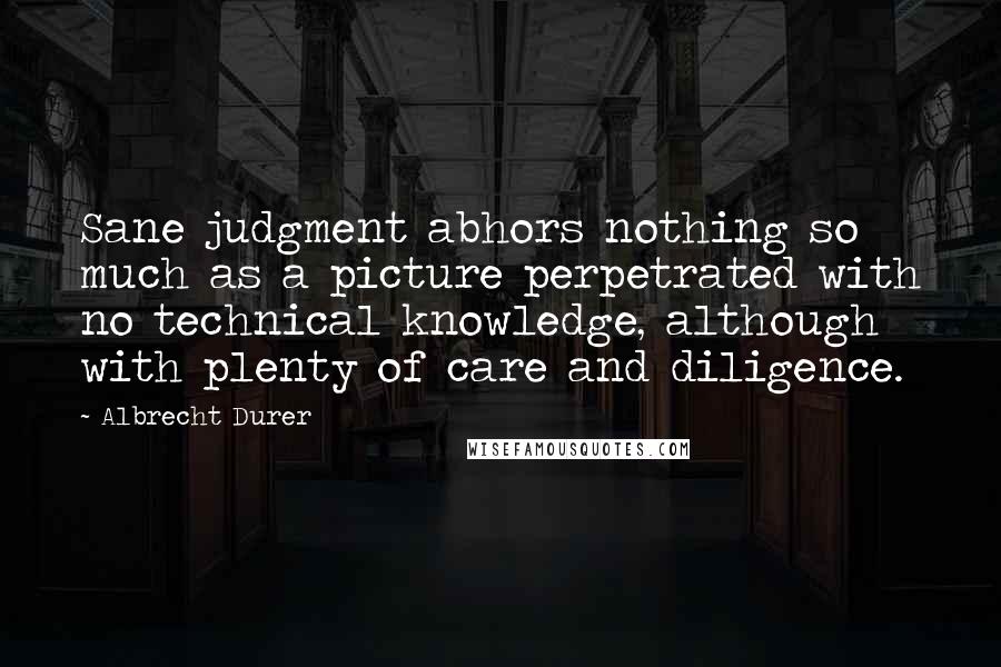 Albrecht Durer quotes: Sane judgment abhors nothing so much as a picture perpetrated with no technical knowledge, although with plenty of care and diligence.