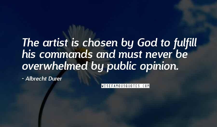 Albrecht Durer quotes: The artist is chosen by God to fulfill his commands and must never be overwhelmed by public opinion.