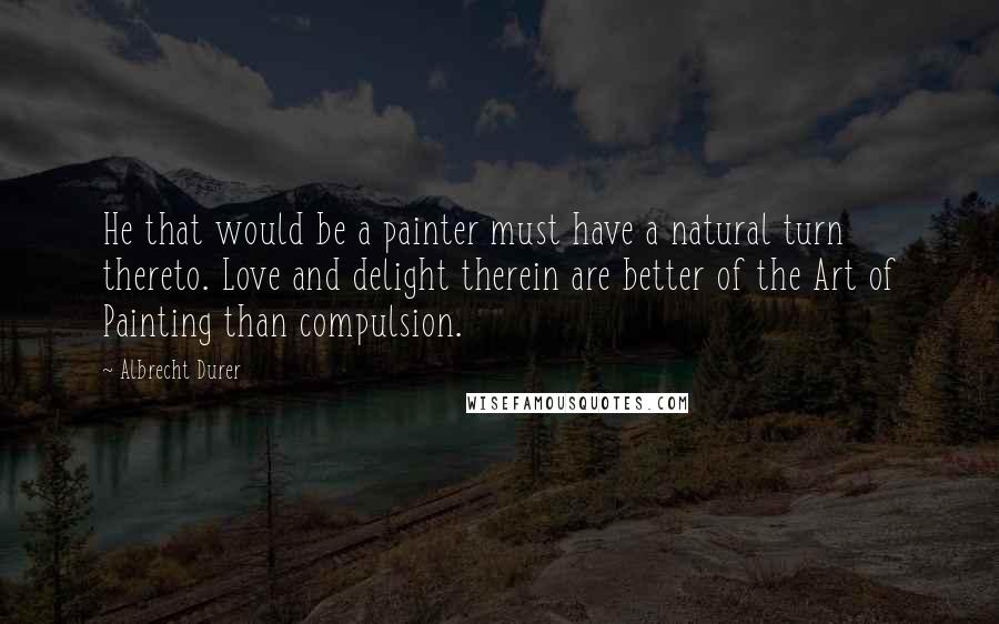 Albrecht Durer quotes: He that would be a painter must have a natural turn thereto. Love and delight therein are better of the Art of Painting than compulsion.