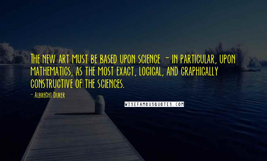 Albrecht Durer quotes: The new art must be based upon science - in particular, upon mathematics, as the most exact, logical, and graphically constructive of the sciences.