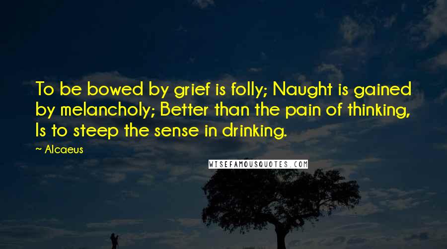 Alcaeus quotes: To be bowed by grief is folly; Naught is gained by melancholy; Better than the pain of thinking, Is to steep the sense in drinking.