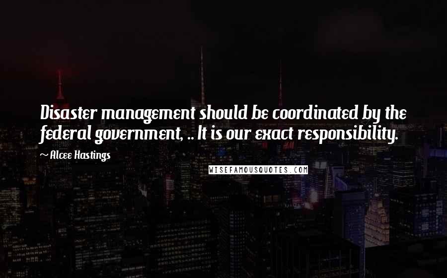 Alcee Hastings quotes: Disaster management should be coordinated by the federal government, .. It is our exact responsibility.