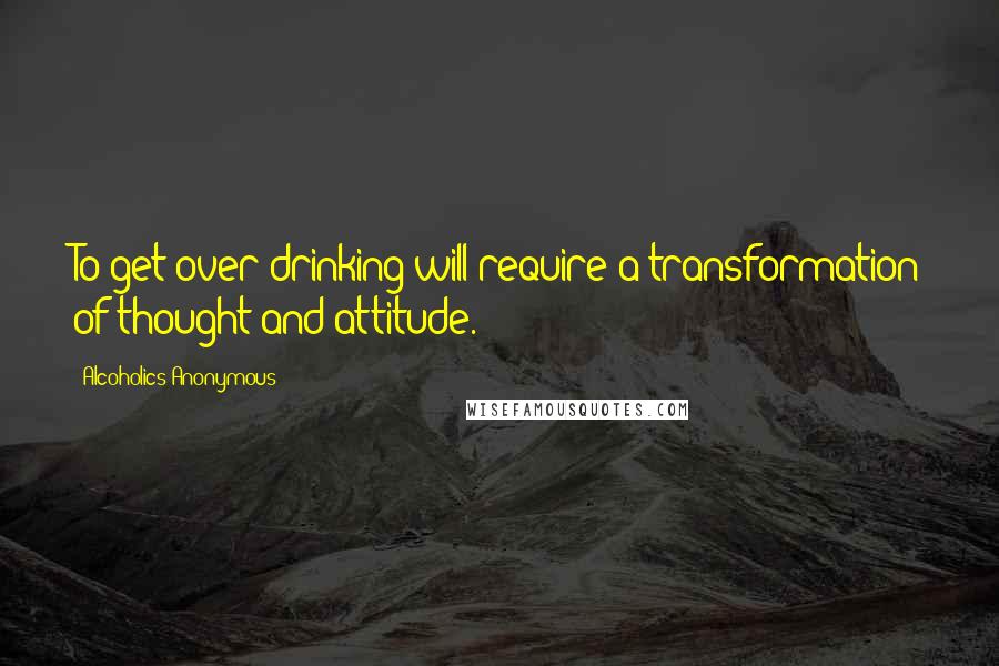 Alcoholics Anonymous quotes: To get over drinking will require a transformation of thought and attitude.