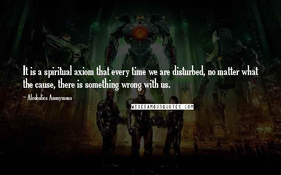 Alcoholics Anonymous quotes: It is a spiritual axiom that every time we are disturbed, no matter what the cause, there is something wrong with us.