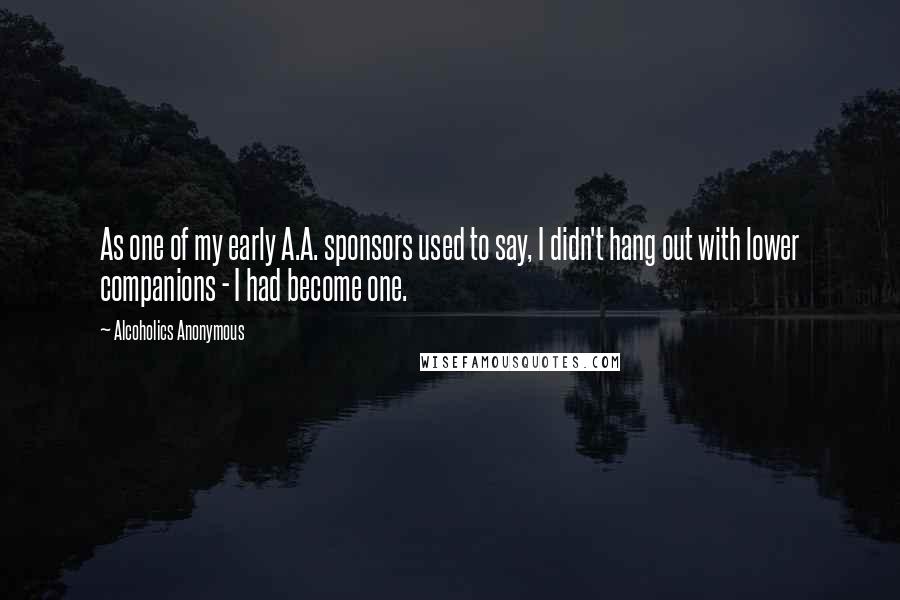 Alcoholics Anonymous quotes: As one of my early A.A. sponsors used to say, I didn't hang out with lower companions - I had become one.