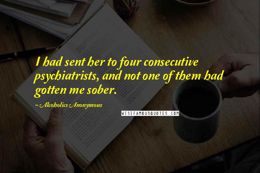 Alcoholics Anonymous quotes: I had sent her to four consecutive psychiatrists, and not one of them had gotten me sober.