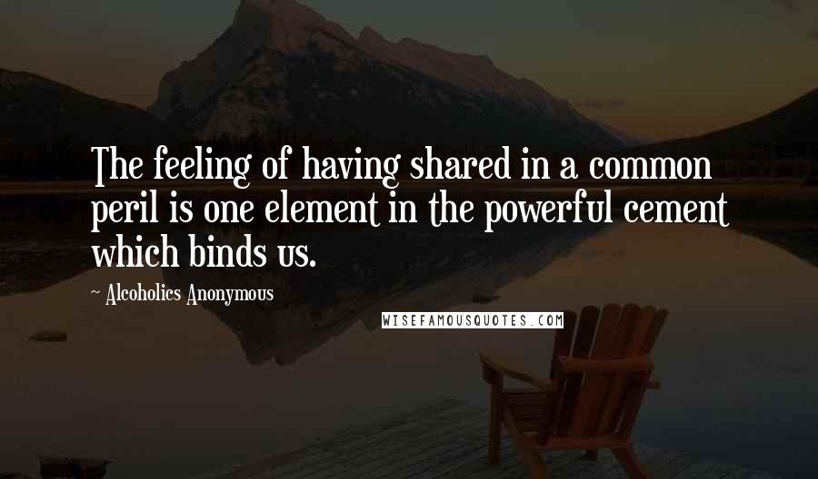 Alcoholics Anonymous quotes: The feeling of having shared in a common peril is one element in the powerful cement which binds us.