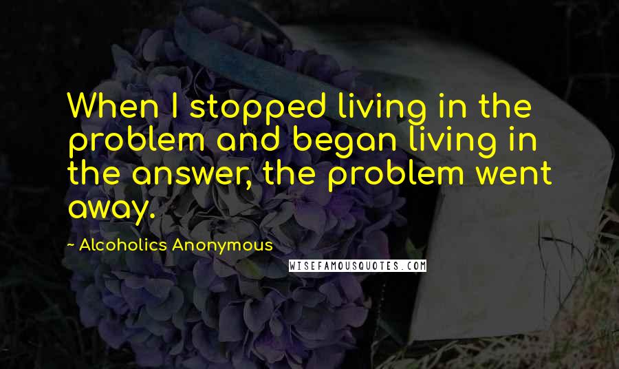 Alcoholics Anonymous quotes: When I stopped living in the problem and began living in the answer, the problem went away.