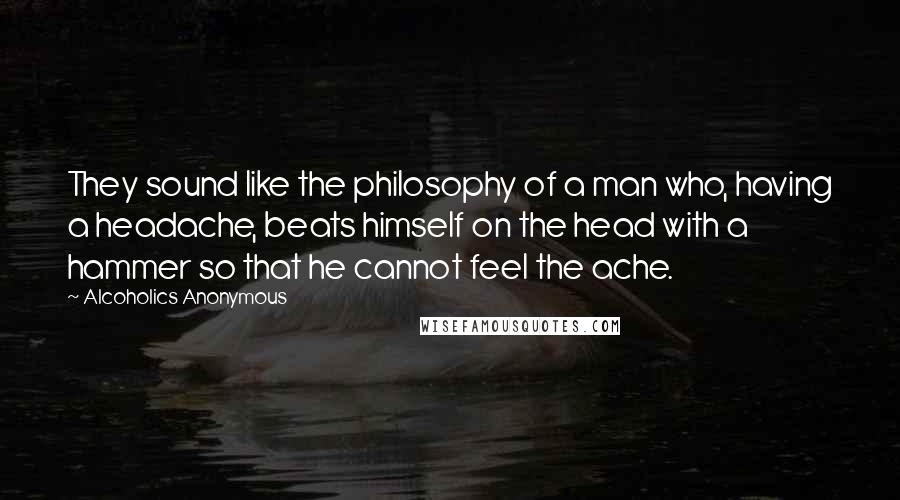 Alcoholics Anonymous quotes: They sound like the philosophy of a man who, having a headache, beats himself on the head with a hammer so that he cannot feel the ache.