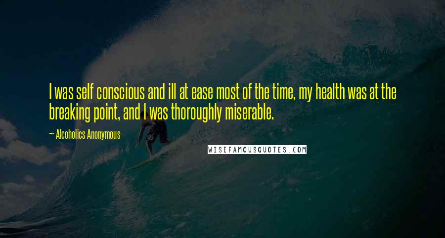 Alcoholics Anonymous quotes: I was self conscious and ill at ease most of the time, my health was at the breaking point, and I was thoroughly miserable.