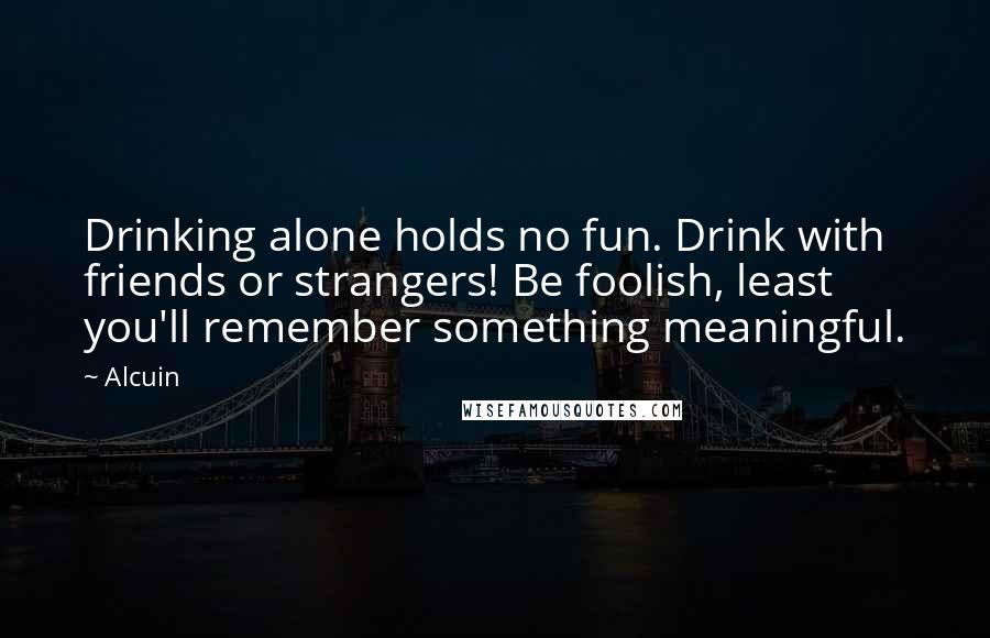 Alcuin quotes: Drinking alone holds no fun. Drink with friends or strangers! Be foolish, least you'll remember something meaningful.