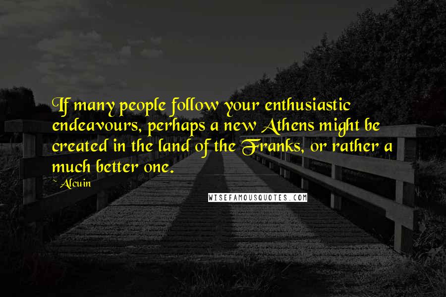 Alcuin quotes: If many people follow your enthusiastic endeavours, perhaps a new Athens might be created in the land of the Franks, or rather a much better one.