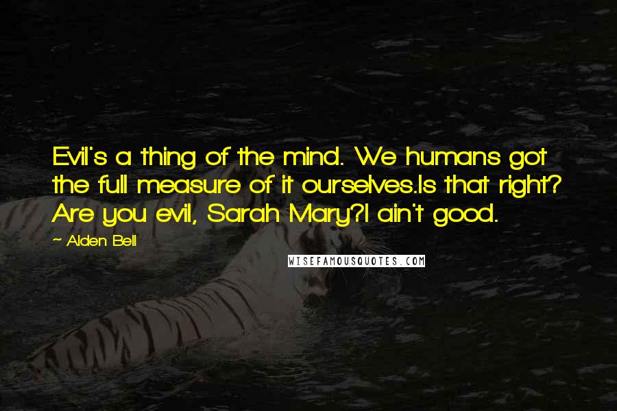 Alden Bell quotes: Evil's a thing of the mind. We humans got the full measure of it ourselves.Is that right? Are you evil, Sarah Mary?I ain't good. Alden Bell quotes: Evil's a thing of the mind. We humans got the full measure of it ourselves.Is that right? Are you evil, Sarah Mary?I ain't good.
