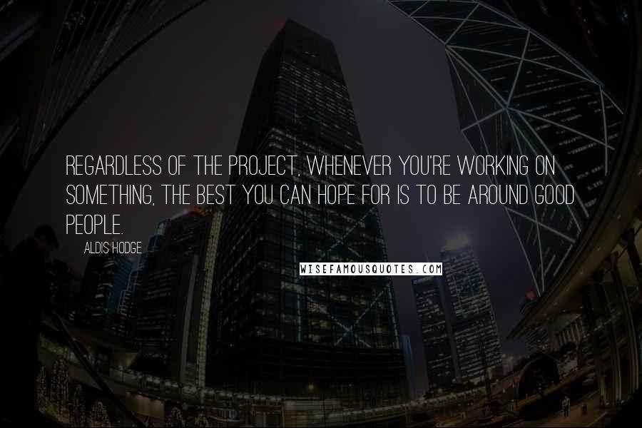 Aldis Hodge quotes: Regardless of the project, whenever you're working on something, the best you can hope for is to be around good people. Aldis Hodge quotes: Regardless of the project, whenever you're working on something, the best you can hope for is to be around good people.