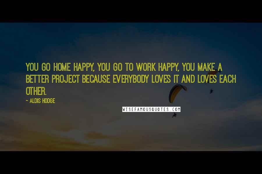 Aldis Hodge quotes: You go home happy, you go to work happy, you make a better project because everybody loves it and loves each other.