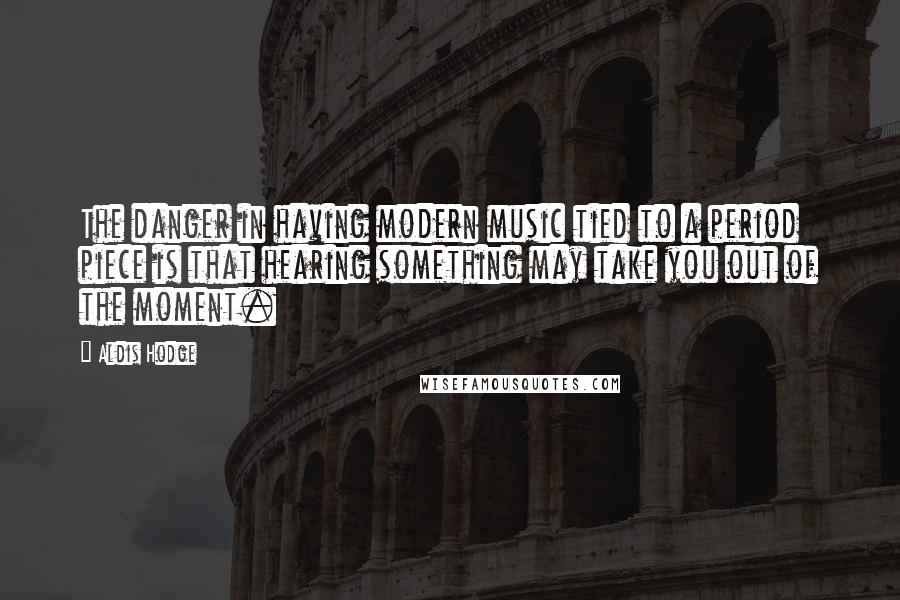 Aldis Hodge quotes: The danger in having modern music tied to a period piece is that hearing something may take you out of the moment. Aldis Hodge quotes: The danger in having modern music tied to a period piece is that hearing something may take you out of the moment.