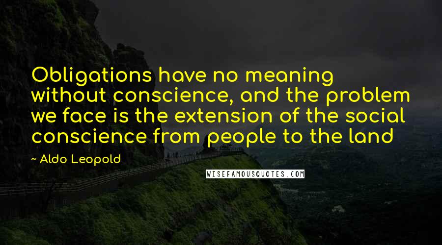 Aldo Leopold quotes: Obligations have no meaning without conscience, and the problem we face is the extension of the social conscience from people to the land