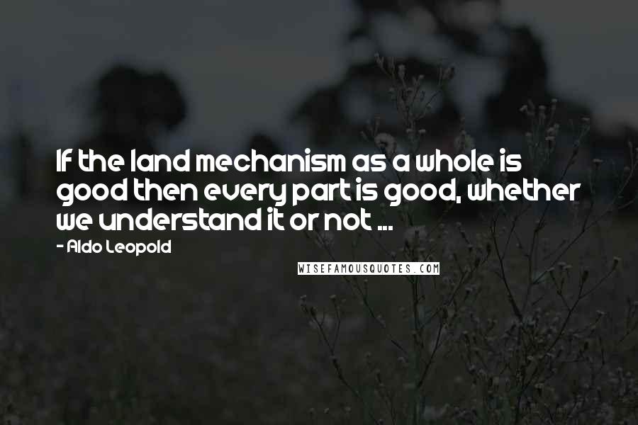 Aldo Leopold quotes: If the land mechanism as a whole is good then every part is good, whether we understand it or not ... Aldo Leopold quotes: If the land mechanism as a whole is good then every part is good, whether we understand it or not ...