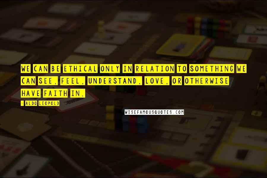 Aldo Leopold quotes: We can be ethical only in relation to something we can see, feel, understand, love, or otherwise have faith in.