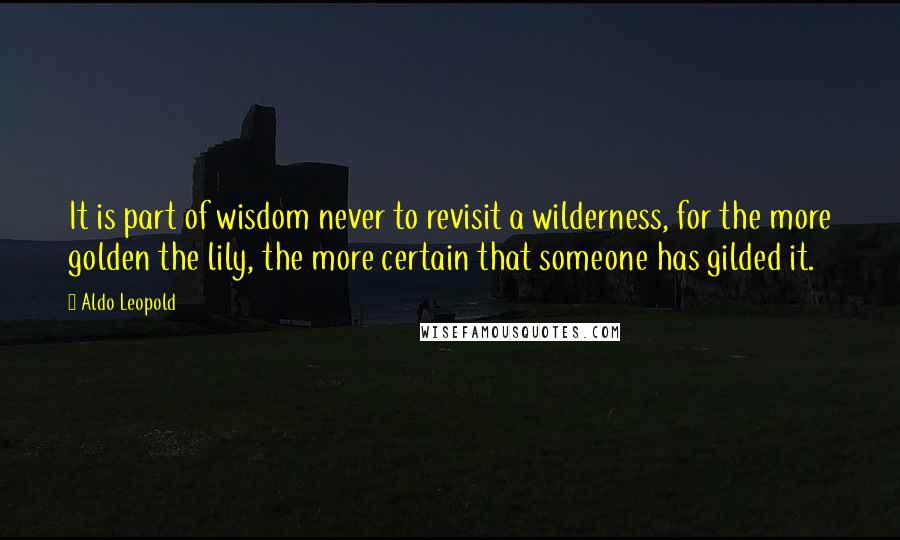 Aldo Leopold quotes: It is part of wisdom never to revisit a wilderness, for the more golden the lily, the more certain that someone has gilded it. Aldo Leopold quotes: It is part of wisdom never to revisit a wilderness, for the more golden the lily, the more certain that someone has gilded it.