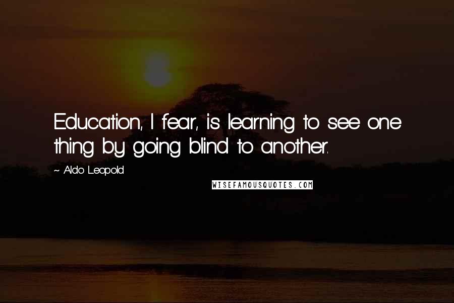 Aldo Leopold quotes: Education, I fear, is learning to see one thing by going blind to another.