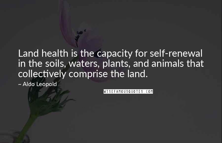 Aldo Leopold quotes: Land health is the capacity for self-renewal in the soils, waters, plants, and animals that collectively comprise the land. Aldo Leopold quotes: Land health is the capacity for self-renewal in the soils, waters, plants, and animals that collectively comprise the land.