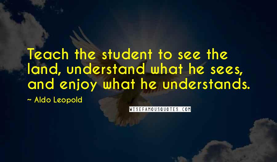 Aldo Leopold quotes: Teach the student to see the land, understand what he sees, and enjoy what he understands.