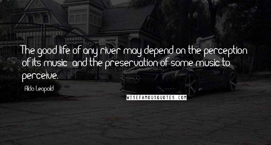 Aldo Leopold quotes: The good life of any river may depend on the perception of its music; and the preservation of some music to perceive.