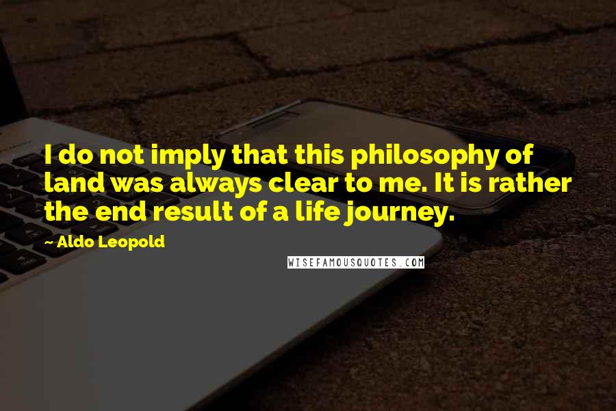 Aldo Leopold quotes: I do not imply that this philosophy of land was always clear to me. It is rather the end result of a life journey.