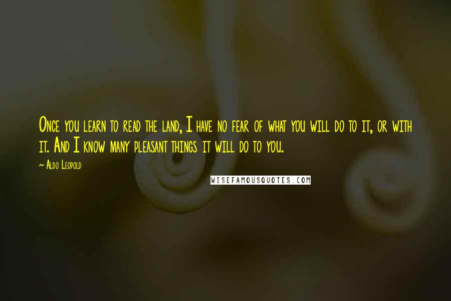 Aldo Leopold quotes: Once you learn to read the land, I have no fear of what you will do to it, or with it. And I know many pleasant things it will do