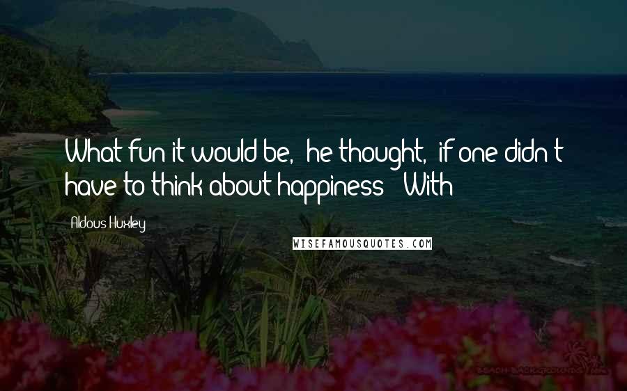 Aldous Huxley quotes: What fun it would be,' he thought, 'if one didn't have to think about happiness!' With