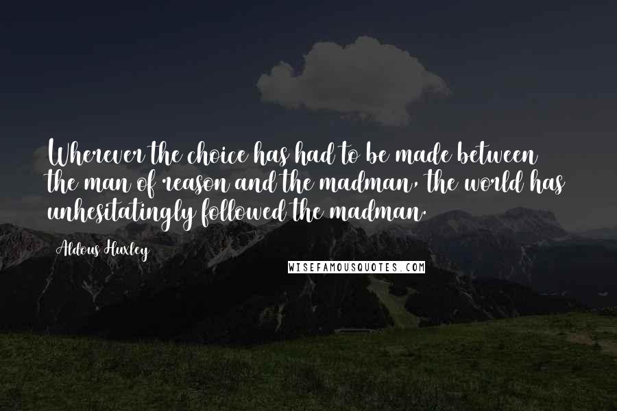 Aldous Huxley quotes: Wherever the choice has had to be made between the man of reason and the madman, the world has unhesitatingly followed the madman.