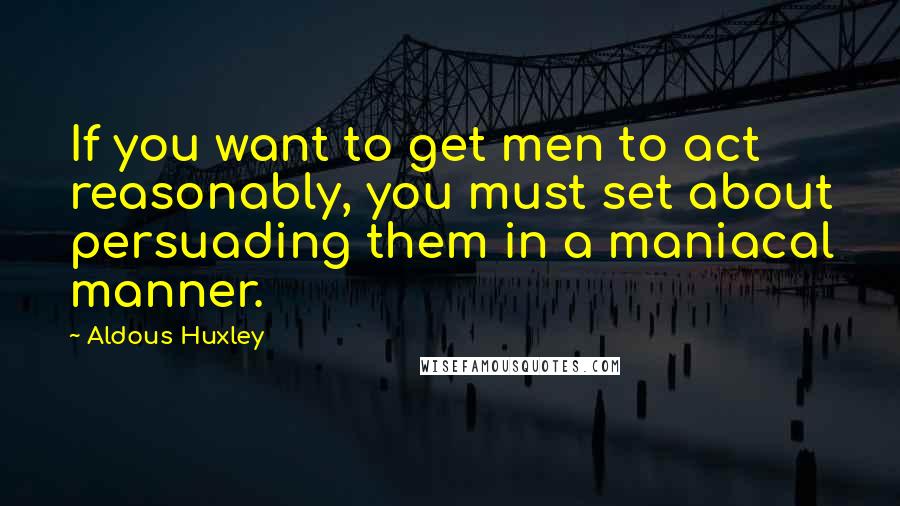 Aldous Huxley quotes: If you want to get men to act reasonably, you must set about persuading them in a maniacal manner.