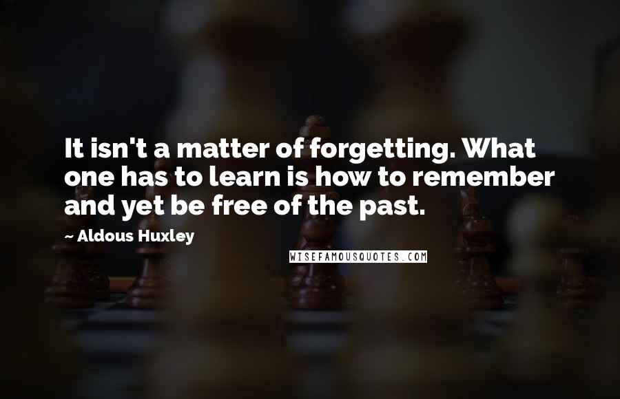 Aldous Huxley quotes: It isn't a matter of forgetting. What one has to learn is how to remember and yet be free of the past.