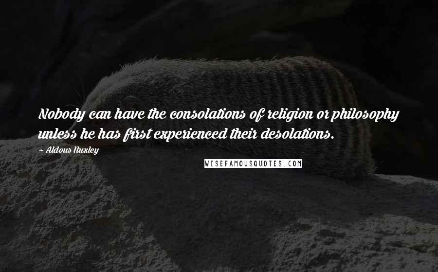 Aldous Huxley quotes: Nobody can have the consolations of religion or philosophy unless he has first experienced their desolations.