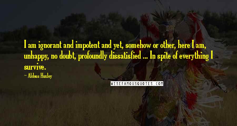 Aldous Huxley quotes: I am ignorant and impotent and yet, somehow or other, here I am, unhappy, no doubt, profoundly dissatisfied ... In spite of everything I survive.