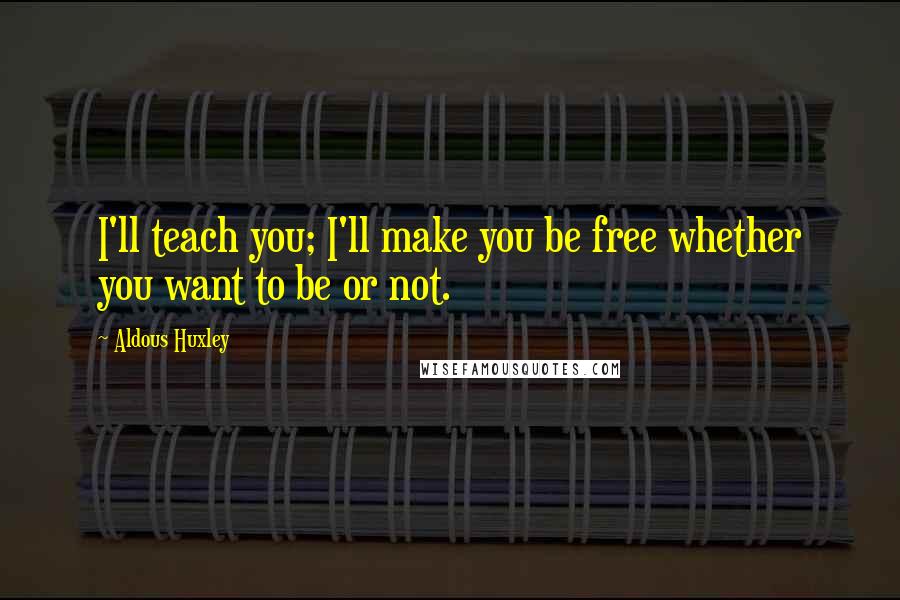 Aldous Huxley quotes: I'll teach you; I'll make you be free whether you want to be or not.