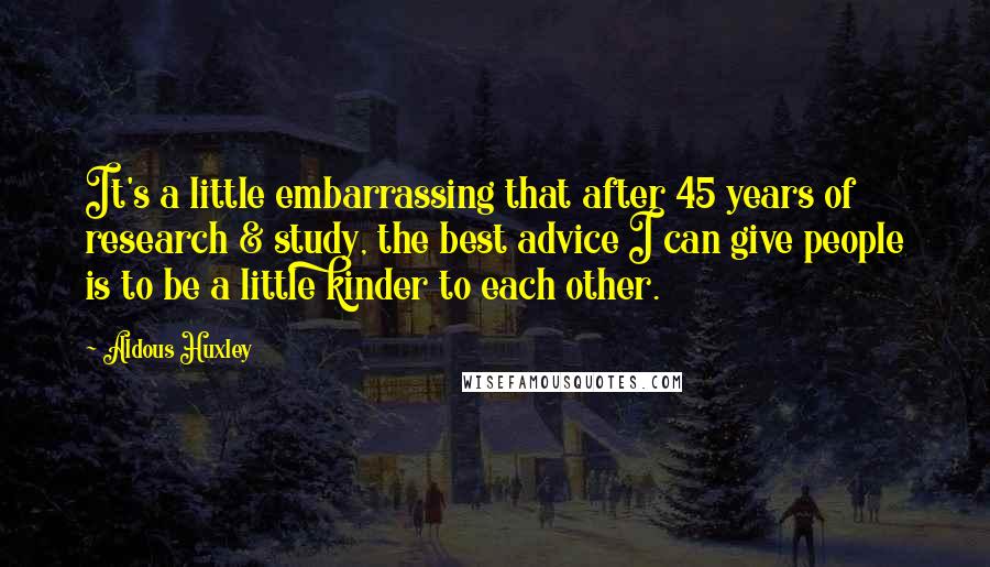 Aldous Huxley quotes: It's a little embarrassing that after 45 years of research & study, the best advice I can give people is to be a little kinder to each other.