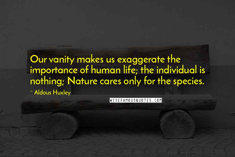 Aldous Huxley quotes: Our vanity makes us exaggerate the importance of human life; the individual is nothing; Nature cares only for the species.