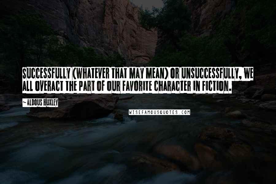 Aldous Huxley quotes: Successfully (whatever that may mean) or unsuccessfully, we all overact the part of our favorite character in fiction.