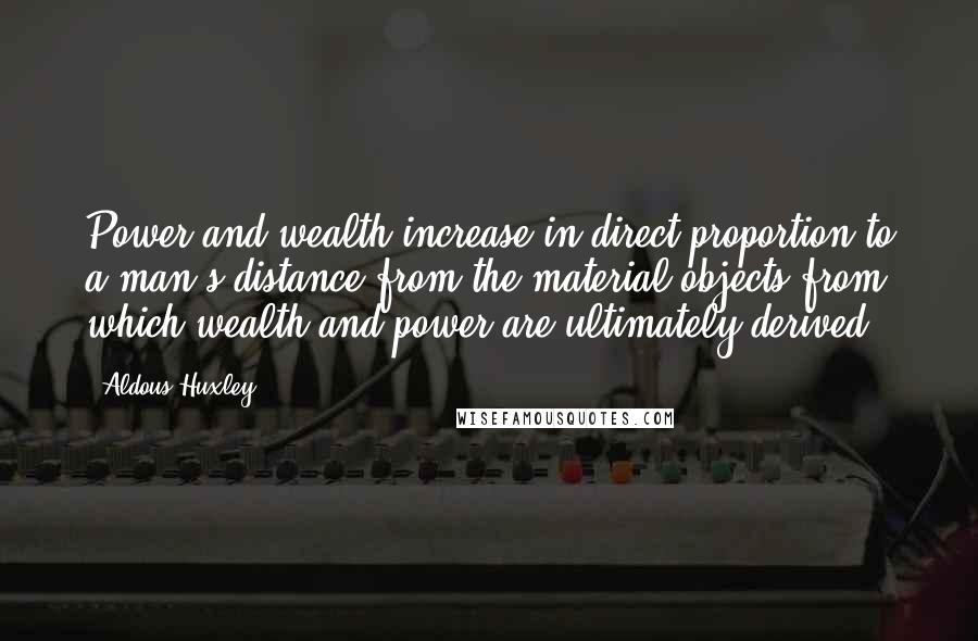 Aldous Huxley quotes: Power and wealth increase in direct proportion to a man's distance from the material objects from which wealth and power are ultimately derived.