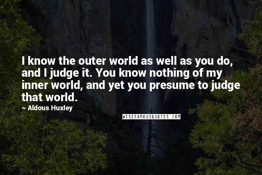 Aldous Huxley quotes: I know the outer world as well as you do, and I judge it. You know nothing of my inner world, and yet you presume to judge that world.